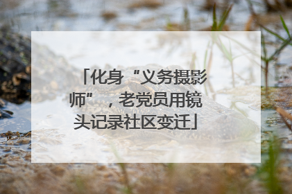 化身“义务摄影师”，老党员用镜头记录社区变迁
