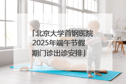 北京大学首钢医院2025年端午节假期门诊出诊安排