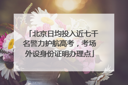 北京日均投入近七千名警力护航高考，考场外设身份证明办理点