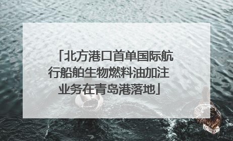 北方港口首单国际航行船舶生物燃料油加注业务在青岛港落地