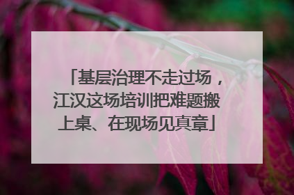 基层治理不走过场，江汉这场培训把难题搬上桌、在现场见真章
