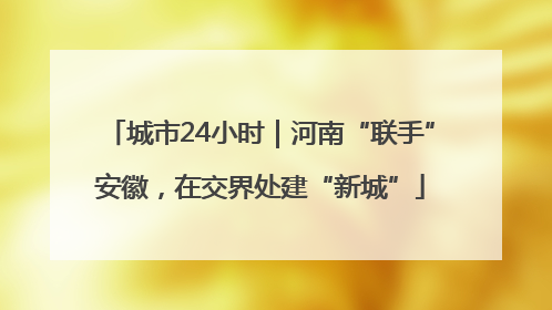 城市24小时｜河南“联手”安徽，在交界处建“新城”