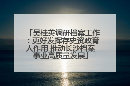 吴桂英调研档案工作：更好发挥存史资政育人作用 推动长沙档案事业高质量发展