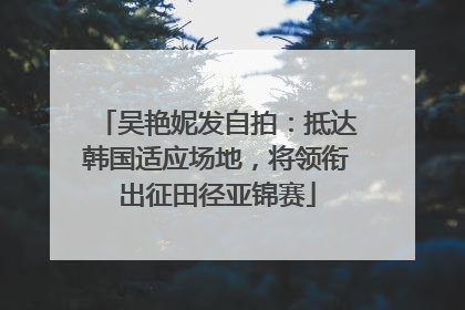 吴艳妮发自拍：抵达韩国适应场地，将领衔出征田径亚锦赛