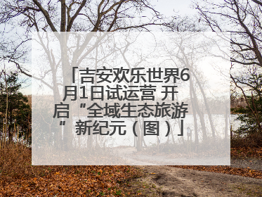 吉安欢乐世界6月1日试运营 开启“全域生态旅游”新纪元（图）
