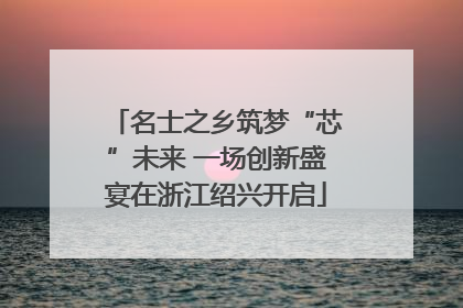 名士之乡筑梦“芯”未来 一场创新盛宴在浙江绍兴开启