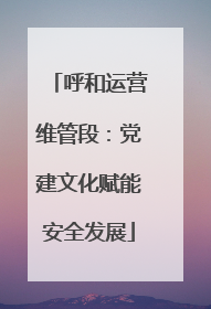 呼和运营维管段：党建文化赋能安全发展