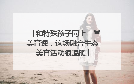 和特殊孩子同上一堂美育课，这场融合生态美育活动很温暖