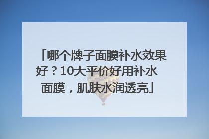哪个牌子面膜补水效果好？10大平价好用补水面膜，肌肤水润透亮