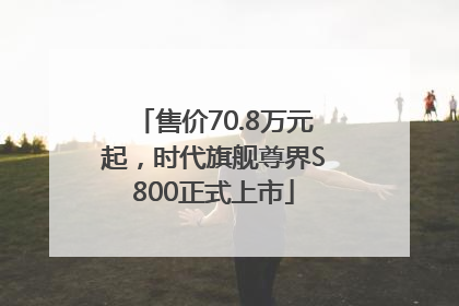 售价70.8万元起，时代旗舰尊界S800正式上市