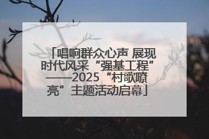 唱响群众心声 展现时代风采“强基工程”——2025“村歌嘹亮”主题活动启幕