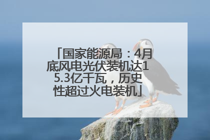 国家能源局：4月底风电光伏装机达15.3亿千瓦，历史性超过火电装机