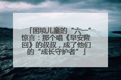 困境儿童的“六一”惊喜：那个唱《早安隆回》的叔叔，成了他们的“成长守护者”