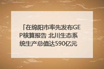 在绵阳市率先发布GEP核算报告 北川生态系统生产总值达590亿元｜新闻发布最前线