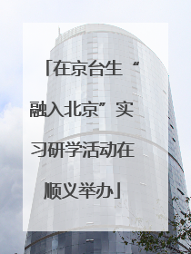 在京台生“融入北京”实习研学活动在顺义举办