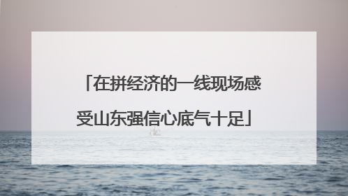 在拼经济的一线现场感受山东强信心底气十足