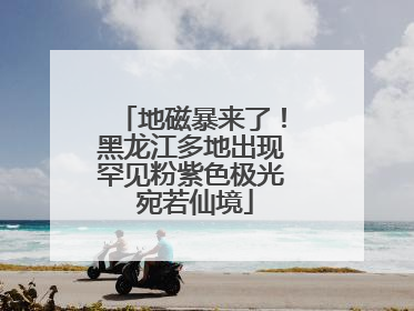 地磁暴来了！黑龙江多地出现罕见粉紫色极光 宛若仙境