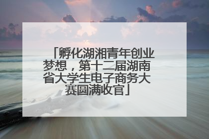 孵化湖湘青年创业梦想，第十二届湖南省大学生电子商务大赛圆满收官