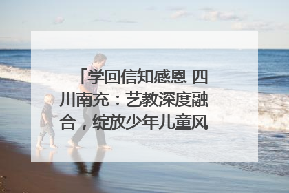 学回信知感恩 四川南充：艺教深度融合，绽放少年儿童风采｜您牵挂的四川