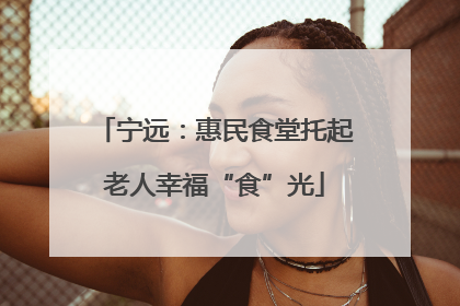 宁远：惠民食堂托起老人幸福“食”光