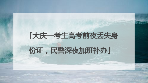 大庆一考生高考前夜丢失身份证，民警深夜加班补办