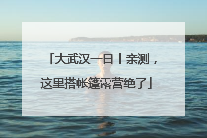 大武汉一日丨亲测，这里搭帐篷露营绝了