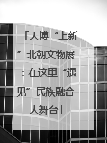 天博“上新”北朝文物展：在这里“遇见”民族融合大舞台