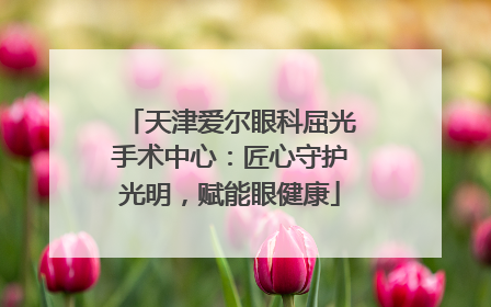 天津爱尔眼科屈光手术中心：匠心守护光明，赋能眼健康