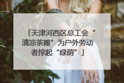 天津河西区总工会“清凉茶摊”为户外劳动者撑起“绿荫”