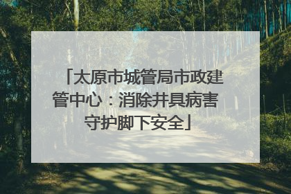 太原市城管局市政建管中心：消除井具病害 守护脚下安全