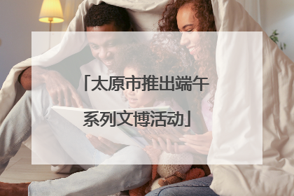 太原市推出端午系列文博活动