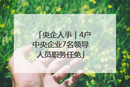 央企人事｜4户中央企业7名领导人员职务任免