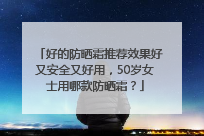 好的防晒霜推荐效果好又安全又好用，50岁女士用哪款防晒霜？