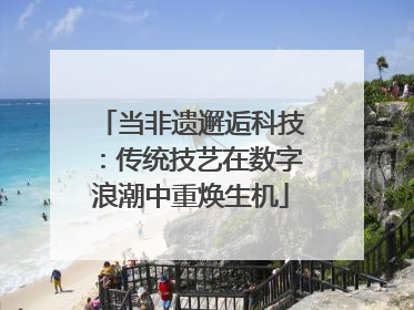 当非遗邂逅科技：传统技艺在数字浪潮中重焕生机