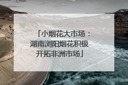 小烟花大市场：湖南浏阳烟花积极开拓非洲市场