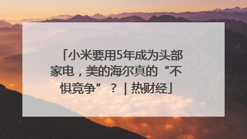 小米要用5年成为头部家电，美的海尔真的“不惧竞争”？｜热财经