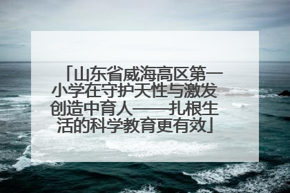 山东省威海高区第一小学在守护天性与激发创造中育人——扎根生活的科学教育更有效