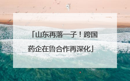 山东再落一子！跨国药企在鲁合作再深化