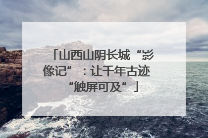 山西山阴长城“影像记”：让千年古迹“触屏可及”