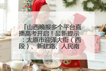山西晚报多个平台直播高考开启！最新提示：太原市迎泽大街（西段）、新建路、人民南路高考期间增开路口