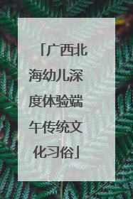 广西北海幼儿深度体验端午传统文化习俗