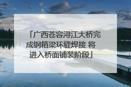 广西苍容浔江大桥完成钢箱梁环缝焊接 将进入桥面铺装阶段