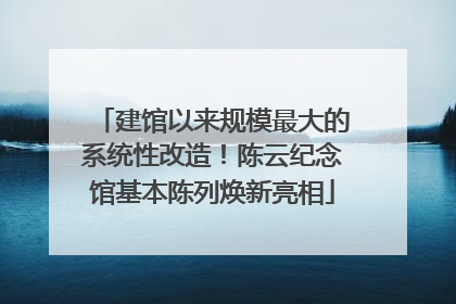 建馆以来规模最大的系统性改造！陈云纪念馆基本陈列焕新亮相