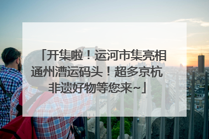 开集啦！运河市集亮相通州漕运码头！超多京杭非遗好物等您来~