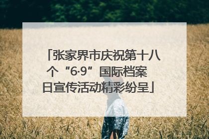 张家界市庆祝第十八个“6·9”国际档案日宣传活动精彩纷呈