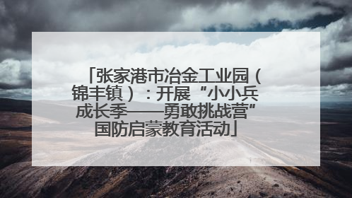 张家港市冶金工业园（锦丰镇）：开展“小小兵成长季——勇敢挑战营”国防启蒙教育活动