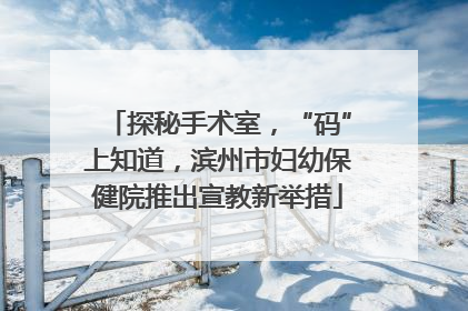 探秘手术室，“码”上知道，滨州市妇幼保健院推出宣教新举措
