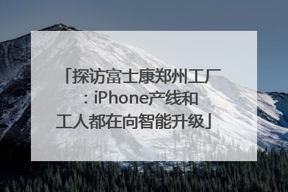 探访富士康郑州工厂：iPhone产线和工人都在向智能升级