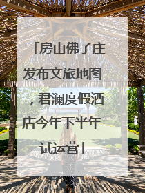 房山佛子庄发布文旅地图，君澜度假酒店今年下半年试运营