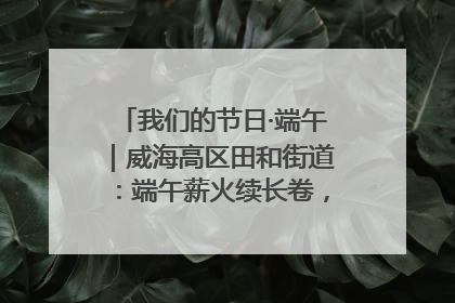 我们的节日·端午｜威海高区田和街道：端午薪火续长卷，邻里馨香聚暖流